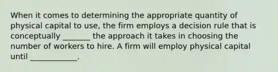 When it comes to determining the appropriate quantity of physical capital to​ use, the firm employs a decision rule that is conceptually _______ the approach it takes in choosing the number of workers to hire. A firm will employ physical capital until​ ____________.