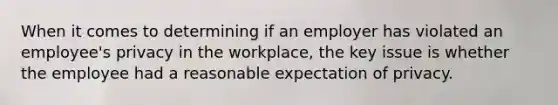 When it comes to determining if an employer has violated an employee's privacy in the workplace, the key issue is whether the employee had a reasonable expectation of privacy.