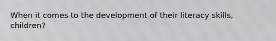 When it comes to the development of their literacy skills, children?