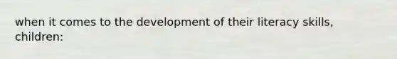 when it comes to the development of their literacy skills, children: