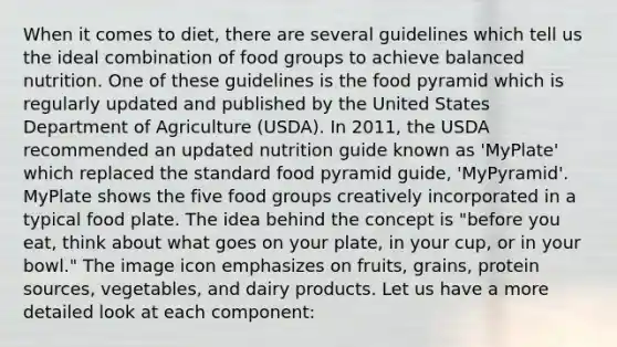 When it comes to diet, there are several guidelines which tell us the ideal combination of food groups to achieve balanced nutrition. One of these guidelines is the food pyramid which is regularly updated and published by the United States Department of Agriculture (USDA). In 2011, the USDA recommended an updated nutrition guide known as 'MyPlate' which replaced the standard food pyramid guide, 'MyPyramid'. MyPlate shows the five food groups creatively incorporated in a typical food plate. The idea behind the concept is "before you eat, think about what goes on your plate, in your cup, or in your bowl." The image icon emphasizes on fruits, grains, protein sources, vegetables, and dairy products. Let us have a more detailed look at each component: