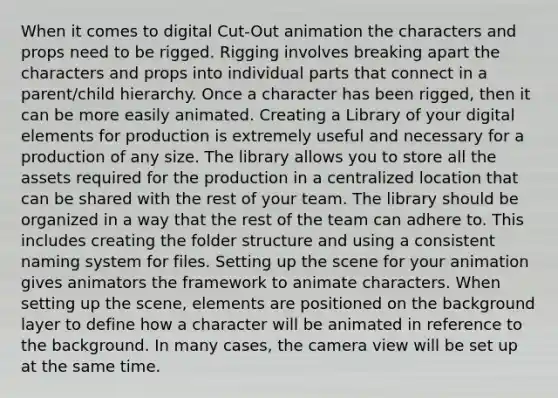 When it comes to digital Cut-Out animation the characters and props need to be rigged. Rigging involves breaking apart the characters and props into individual parts that connect in a parent/child hierarchy. Once a character has been rigged, then it can be more easily animated. Creating a Library of your digital elements for production is extremely useful and necessary for a production of any size. The library allows you to store all the assets required for the production in a centralized location that can be shared with the rest of your team. The library should be organized in a way that the rest of the team can adhere to. This includes creating the folder structure and using a consistent naming system for files. Setting up the scene for your animation gives animators the framework to animate characters. When setting up the scene, elements are positioned on the background layer to define how a character will be animated in reference to the background. In many cases, the camera view will be set up at the same time.