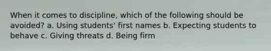 When it comes to discipline, which of the following should be avoided? a. Using students' first names b. Expecting students to behave c. Giving threats d. Being firm