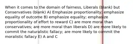 When it comes to the domain of fairness, Liberals (blank) but Conservatives (blank) A) Emphasize proportionality; emphasize equality of outcome B) emphasize equality; emphasize proportionality of effort to reward C) are more moral than conservatives; are more moral than liberals D) are more likely to commit the naturalistic fallacy; are more likely to commit the moralistic fallacy E) A and C