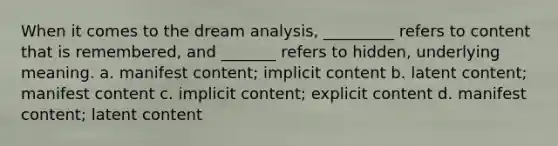 When it comes to the dream analysis, _________ refers to content that is remembered, and _______ refers to hidden, underlying meaning. a. manifest content; implicit content b. latent content; manifest content c. implicit content; explicit content d. manifest content; latent content