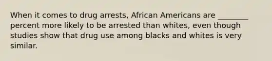 When it comes to drug arrests, African Americans are ________ percent more likely to be arrested than whites, even though studies show that drug use among blacks and whites is very similar.