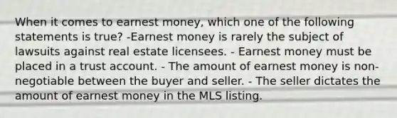 When it comes to earnest money, which one of the following statements is true? -Earnest money is rarely the subject of lawsuits against real estate licensees. - Earnest money must be placed in a trust account. - The amount of earnest money is non-negotiable between the buyer and seller. - The seller dictates the amount of earnest money in the MLS listing.