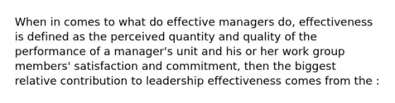 When in comes to what do effective managers do, effectiveness is defined as the perceived quantity and quality of the performance of a manager's unit and his or her work group members' satisfaction and commitment, then the biggest relative contribution to leadership effectiveness comes from the :