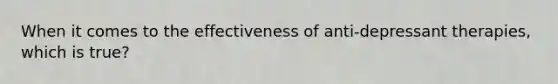 When it comes to the effectiveness of anti-depressant therapies, which is true?