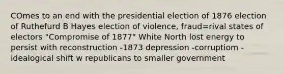 COmes to an end with the presidential election of 1876 election of Ruthefurd B Hayes election of violence, fraud=rival states of electors "Compromise of 1877" White North lost energy to persist with reconstruction -1873 depression -corruptiom -idealogical shift w republicans to smaller government