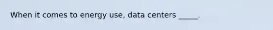 When it comes to energy use, data centers _____.​