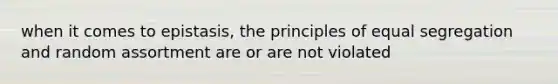 when it comes to epistasis, the principles of equal segregation and random assortment are or are not violated