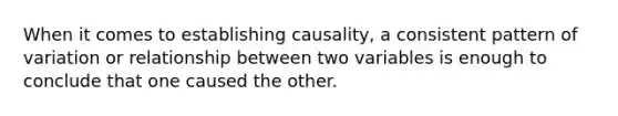 When it comes to establishing causality, a consistent pattern of variation or relationship between two variables is enough to conclude that one caused the other.