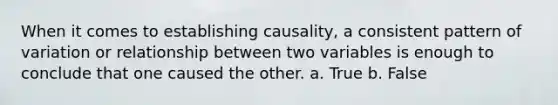 When it comes to establishing causality, a consistent pattern of variation or relationship between two variables is enough to conclude that one caused the other. a. True b. False