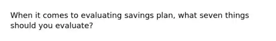 When it comes to evaluating savings plan, what seven things should you evaluate?