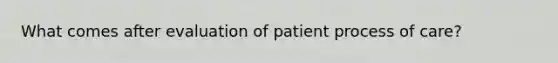 What comes after evaluation of patient process of care?