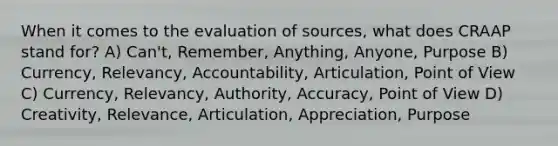 When it comes to the evaluation of sources, what does CRAAP stand for? A) Can't, Remember, Anything, Anyone, Purpose B) Currency, Relevancy, Accountability, Articulation, Point of View C) Currency, Relevancy, Authority, Accuracy, Point of View D) Creativity, Relevance, Articulation, Appreciation, Purpose