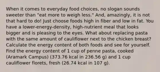 When it comes to everyday food choices, no slogan sounds sweeter than "eat more to weigh less." And, amazingly, it is not that hard to do! Just choose foods high in fiber and low in fat. You have a lower-energy-density, high-nutrient meal that looks bigger and is pleasing to the eyes. What about replacing pasta with the same amount of cauliflower next to the chicken breast? Calculate the energy content of both foods and see for yourself. Find the energy content of 1 cup of penne pasta, cooked (Aramark Campus) (373.76 kcal in 236.56 g) and 1 cup cauliflower florets, fresh (26.74 kcal in 107 g).