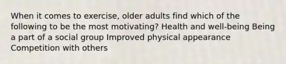 When it comes to exercise, older adults find which of the following to be the most motivating? Health and well-being Being a part of a social group Improved physical appearance Competition with others