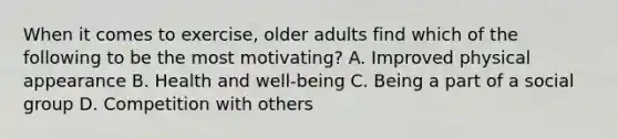 When it comes to exercise, older adults find which of the following to be the most motivating? A. Improved physical appearance B. Health and well-being C. Being a part of a social group D. Competition with others