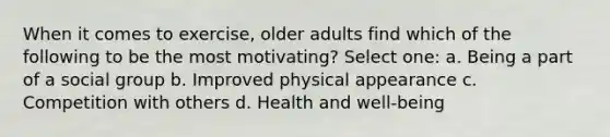 When it comes to exercise, older adults find which of the following to be the most motivating? Select one: a. Being a part of a social group b. Improved physical appearance c. Competition with others d. Health and well-being