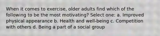 When it comes to exercise, older adults find which of the following to be the most motivating? Select one: a. Improved physical appearance b. Health and well-being c. Competition with others d. Being a part of a social group