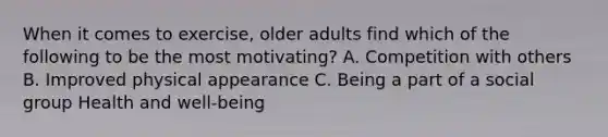 When it comes to exercise, older adults find which of the following to be the most motivating? A. Competition with others B. Improved physical appearance C. Being a part of a social group Health and well-being