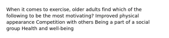 When it comes to exercise, older adults find which of the following to be the most motivating? Improved physical appearance Competition with others Being a part of a social group Health and well-being