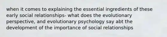 when it comes to explaining the essential ingredients of these early social relationships- what does the evolutionary perspective, and evolutionary psychology say abt the development of the importance of social relationships