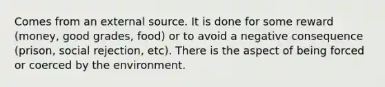 Comes from an external source. It is done for some reward (money, good grades, food) or to avoid a negative consequence (prison, social rejection, etc). There is the aspect of being forced or coerced by the environment.