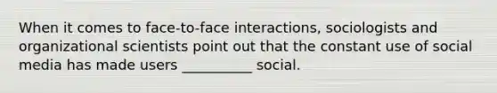 When it comes to face-to-face interactions, sociologists and organizational scientists point out that the constant use of social media has made users __________ social.