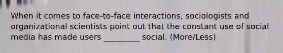 When it comes to face-to-face interactions, sociologists and organizational scientists point out that the constant use of social media has made users _________ social. (More/Less)