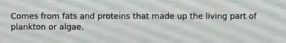 Comes from fats and proteins that made up the living part of plankton or algae.