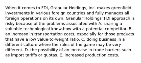 When it comes to FDI, Granular Holdings, Inc. makes greenfield investments in various foreign countries and fully manages all foreign operations on its own. Granular Holdings' FDI approach is risky because of the problems associated with A. sharing a valuable technological know-how with a potential competitor. B. an increase in transportation costs, especially for those products that have a low value-to-weight ratio. C. doing business in a different culture where the rules of the game may be very different. D. the possibility of an increase in trade barriers such as import tariffs or quotas. E. increased production costs.