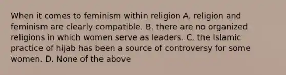 When it comes to feminism within religion A. religion and feminism are clearly compatible. B. there are no organized religions in which women serve as leaders. C. the Islamic practice of hijab has been a source of controversy for some women. D. None of the above