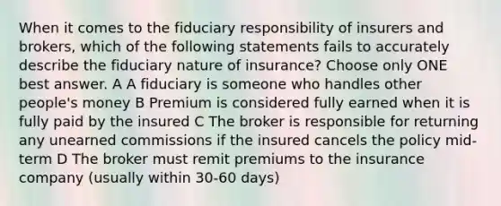 When it comes to the fiduciary responsibility of insurers and brokers, which of the following statements fails to accurately describe the fiduciary nature of insurance? Choose only ONE best answer. A A fiduciary is someone who handles other people's money B Premium is considered fully earned when it is fully paid by the insured C The broker is responsible for returning any unearned commissions if the insured cancels the policy mid-term D The broker must remit premiums to the insurance company (usually within 30-60 days)