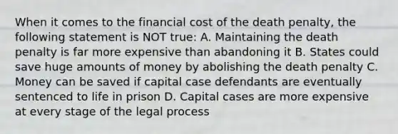 When it comes to the financial cost of the death penalty, the following statement is NOT true: A. Maintaining the death penalty is far more expensive than abandoning it B. States could save huge amounts of money by abolishing the death penalty C. Money can be saved if capital case defendants are eventually sentenced to life in prison D. Capital cases are more expensive at every stage of the legal process