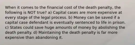 When it comes to the financial cost of the death penalty, the following is NOT true? a) Capital cases are more expensive at every stage of the legal process. b) Money can be saved if a capital case defendant is eventually sentenced to life in prison. c) States could save huge amounts of money by abolishing the death penalty. d) Maintaining the death penalty is far more expensive than abandoning it.