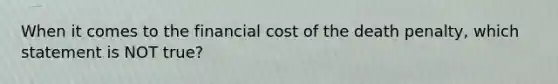 When it comes to the financial cost of the death penalty, which statement is NOT true?