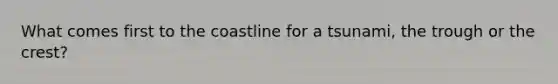 What comes first to the coastline for a tsunami, the trough or the crest?