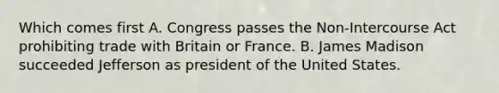 Which comes first A. Congress passes the Non-Intercourse Act prohibiting trade with Britain or France. B. James Madison succeeded Jefferson as president of the United States.