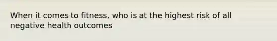When it comes to fitness, who is at the highest risk of all negative health outcomes