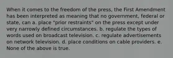 When it comes to the freedom of the press, the First Amendment has been interpreted as meaning that no government, federal or state, can a. place "prior restraints" on the press except under very narrowly defined circumstances. b. regulate the types of words used on broadcast television. c. regulate advertisements on network television. d. place conditions on cable providers. e. None of the above is true.