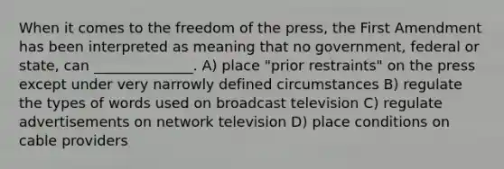 When it comes to the freedom of the press, the First Amendment has been interpreted as meaning that no government, federal or state, can ______________. A) place "prior restraints" on the press except under very narrowly defined circumstances B) regulate the types of words used on broadcast television C) regulate advertisements on network television D) place conditions on cable providers