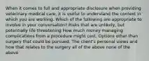 When it comes to full and appropriate disclosure when providing veterinary medical care, it is useful to understand the context in which you are working. Which of the following are appropriate to involve in your conversation? Risks that are unlikely, but potentially life threatening How much money managing complications from a procedure might cost. Options other than surgery that could be pursued. The client's personal views and how that relates to the surgery all of the above none of the above