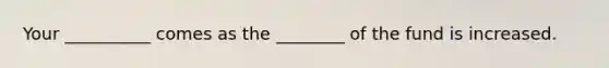 Your __________ comes as the ________ of the fund is increased.