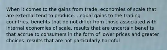 When it comes to the gains from trade, economies of scale that are external tend to produce... equal gains to the trading countries. benefits that do not differ from those associated with internal economies of scale. results that are uncertain benefits that accrue to consumers in the form of lower prices and greater choices. results that are not particularly harmful