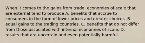 When it comes to the gains from​ trade, economies of scale that are external tend to produce A. benefits that accrue to consumers in the form of lower prices and greater choices. B. equal gains to the trading countries. C. benefits that do not differ from those associated with internal economies of scale. D. results that are uncertain and even potentially harmful.