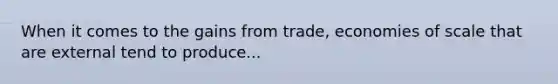 When it comes to the gains from trade, economies of scale that are external tend to produce...