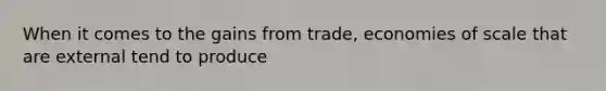 When it comes to the gains from trade, economies of scale that are external tend to produce